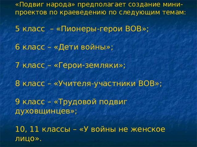 «Подвиг народа» предполагает создание мини-проектов по краеведению по следующим темам: 5 класс – «Пионеры-герои ВОВ»; 6 класс – «Дети войны»; 7 класс – «Герои-земляки»; 8 класс – «Учителя-участники ВОВ»; 9 класс – «Трудовой подвиг духовщинцев»; 10, 11 классы – «У войны не женское лицо». 