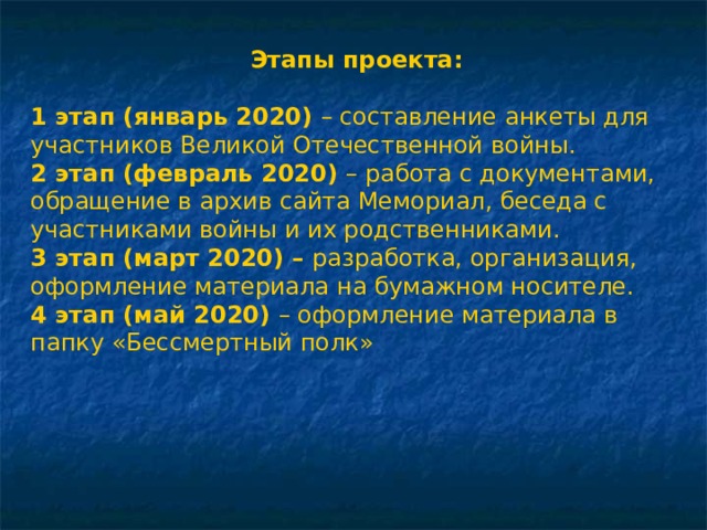 Этапы проекта: 1 этап (январь 2020)  – составление анкеты для участников Великой Отечественной войны. 2 этап (февраль 2020)  – работа с документами, обращение в архив сайта Мемориал, беседа с участниками войны и их родственниками. 3 этап (март 2020) –  разработка, организация, оформление материала на бумажном носителе. 4 этап (май 2020)  – оформление материала в папку «Бессмертный полк» 
