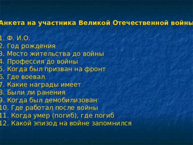 Анкета на участника Великой Отечественной войны 1. Ф. И.О. 2. Год рождения 3. Место жительства до войны 4. Профессия до войны 5. Когда был призван на фронт 6. Где воевал 7. Какие награды имеет 8. Были ли ранения 9. Когда был демобилизован 10. Где работал после войны 11. Когда умер (погиб), где погиб 12. Какой эпизод на войне запомнился 