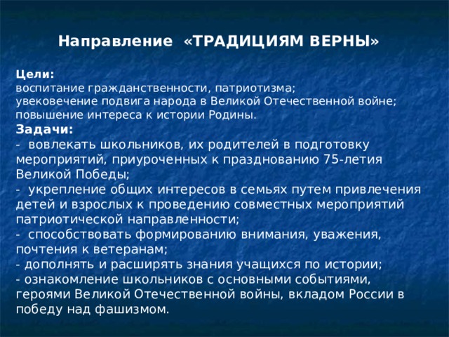 Направление «ТРАДИЦИЯМ ВЕРНЫ» Цели:  воспитание гражданственности, патриотизма; увековечение подвига народа в Великой Отечественной войне; повышение интереса к истории Родины. Задачи: -  вовлекать школьников, их родителей в подготовку мероприятий, приуроченных к празднованию 75-летия Великой Победы; -  укрепление общих интересов в семьях путем привлечения детей и взрослых к проведению совместных мероприятий патриотической направленности; -  способствовать формированию внимания, уважения, почтения к ветеранам; - дополнять и расширять знания учащихся по истории; - ознакомление школьников с основными событиями, героями Великой Отечественной войны, вкладом России в победу над фашизмом. 