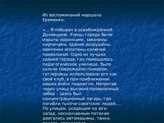 Из воспоминаний маршала Еременко: «… Я побывал в освобождённой Духовщине. Улицы города были изрыты воронками, завалины кирпичами, здания разрушены, землянки оплетены колючей проволокой. Одно из лучших зданий города, где помещалось педагогическое училище, было сильно повреждено пожаром, гитлеровцы использовали его как свой клуб, а при приближении наших войск подожгли. Напротив через улицу высокий проволочный забор – здесь был концентрационный лагерь, где погибли тысячи советских людей…. По улицам, уходящим на юго-запад, нескончаемым потокам двигались автомашины, танки, пехота, артиллерия…» 