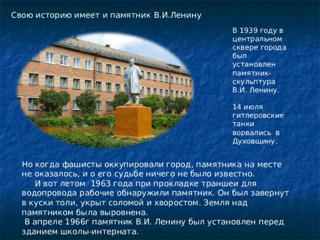 Свою историю имеет и памятник В.И.Ленину В 1939 году в центральном сквере города был установлен памятник-скульптура В.И. Ленину. 14 июля гитлеровские танки ворвались в Духовщину. Но когда фашисты оккупировали город, памятника на месте не оказалось, и о его судьбе ничего не было известно.  И вот летом 1963 года при прокладке траншеи для водопровода рабочие обнаружили памятник. Он был завернут в куски толи, укрыт соломой и хворостом. Земля над памятником была выровнена.    В апреле 1966г памятник В.И. Ленину был установлен перед зданием школы-интерната. 