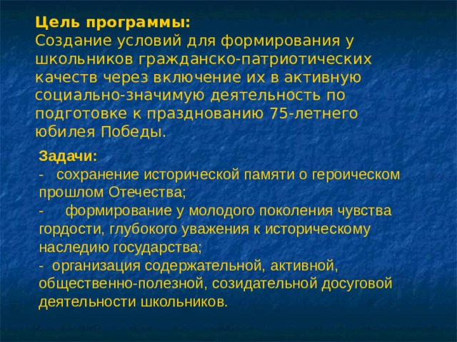 Цель программы: Создание условий для формирования у школьников гражданско-патриотических качеств через включение их в активную социально-значимую деятельность по подготовке к празднованию 75-летнего юбилея Победы. Задачи: - сохранение исторической памяти о героическом прошлом Отечества; -  формирование у молодого поколения чувства гордости, глубокого уважения к историческому наследию государства; - организация содержательной, активной, общественно-полезной, созидательной досуговой деятельности школьников. 