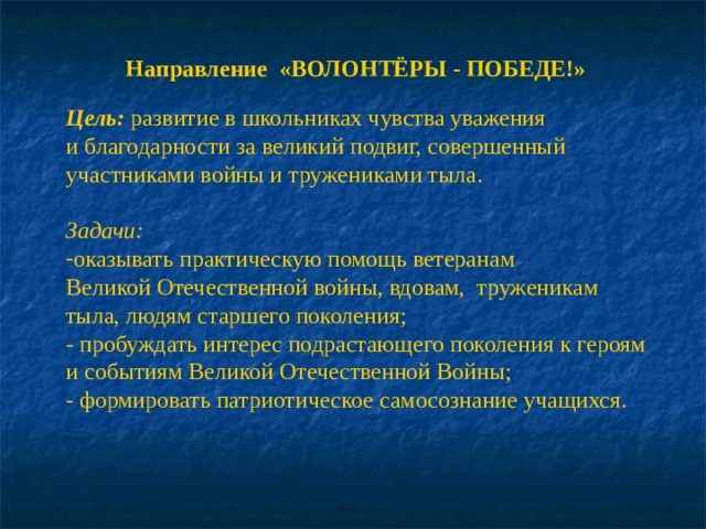 Направление «ВОЛОНТЁРЫ - ПОБЕДЕ!»  Цель:  развитие в школьниках чувства уважения и благодарности за великий подвиг, совершенный участниками войны и тружениками тыла.  Задачи: оказывать практическую помощь ветеранам Великой Отечественной войны, вдовам, труженикам тыла, людям старшего поколения; - пробуждать интерес подрастающего поколения к героям и событиям Великой Отечественной Войны; - формировать патриотическое самосознание учащихся. 