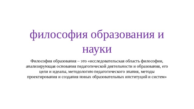 философия образования и науки Философия образования – это «исследовательская область философии, анализирующая основания педагогической деятельности и образования, его цели и идеалы, методологию педагогического знания, методы проектирования и создания новых образовательных институций и систем» 