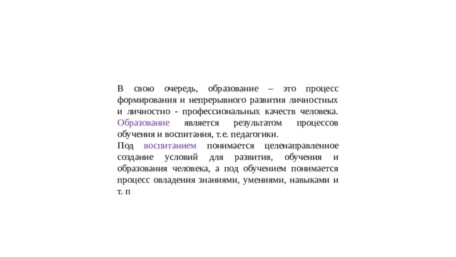 В свою очередь, образование – это процесс формирования и непрерывного развития личностных и личностно - профессиональных качеств человека. Образование является результатом процессов обучения и воспитания, т.е. педагогики. Под воспитанием понимается целенаправленное создание условий для развития, обучения и образования человека, а под обучением понимается процесс овладения знаниями, умениями, навыками и т. п 