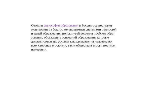 Сегодня философия образования в России осуществляет мониторинг за быстро меняющимися системами ценностей и целей образования, поиск путей решения проблем обра зования, обсуждение оснований образования, которые должны создавать условия как для развития человека во всех сторонах его жизни, так и общества в его личностном измерении. 