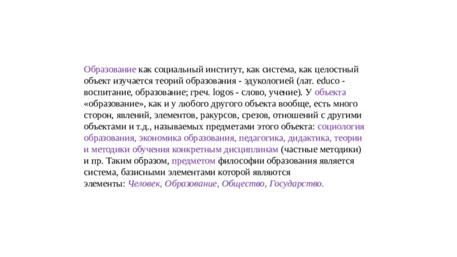 Образование как социальный институт, как система, как целостный объект изучается теорий образования - эдукологией (лат. educo - воспитание, образование; греч. logos - слово, учение). У объекта «образование», как и у любого другого объекта вообще, есть много сторон, явлений, элементов, ракурсов, срезов, отношений с другими объектами и т.д., называемых предметами этого объекта: социология образования, экономика образования, педагогика, дидактика, теории и методики обучения конкретным дисциплинам (частные методики) и пр. Таким образом, предметом философии образования является система, базисными элементами которой являются элементы:  Человек, Образование, Общество, Государство.   
