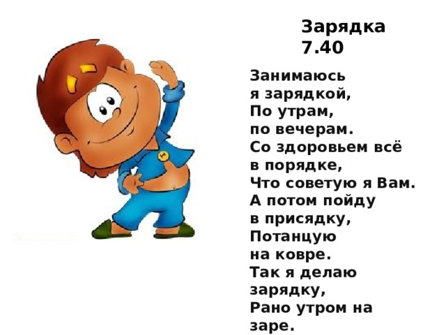 Зарядка 7.40 Занимаюсь я зарядкой,  По утрам, по вечерам.  Со здоровьем всё в порядке,  Что советую я Вам.  А потом пойду в присядку,  Потанцую на ковре.  Так я делаю зарядку,  Рано утром на заре.  Головой вращаю смело,  Поклонюсь Вам до земли.  Дух здоровый, крепче тело,  С добрым утром — земляки!     