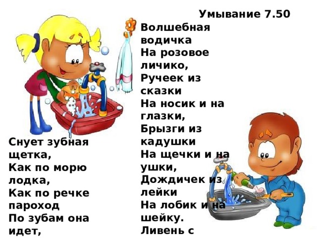 Умывание 7.50 Волшебная водичка  На розовое личико,  Ручеек из сказки  На носик и на глазки,  Брызги из кадушки  На щечки и на ушки,  Дождичек из лейки  На лобик и на шейку.  Ливень с теплой тучки  На маленькие ручки.  Вот какой чистюля! Целуй меня, мамуля! Снует зубная щетка,  Как по морю лодка,  Как по речке пароход  По зубам она идет,  Вверх и вниз, туда-обратно.  Счистим мы налет и пятна.  Чтобы зубки не болели,  Чтоб как зимний снег белели  