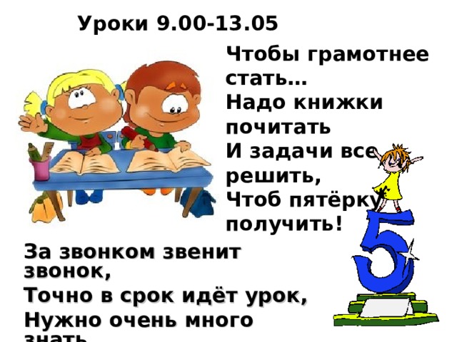 Уроки 9.00-13.05 Чтобы грамотнее стать…  Надо книжки почитать  И задачи все решить,  Чтоб пятёрку получить!   За звонком звенит звонок, Точно в срок идёт урок, Нужно очень много знать, Чтоб полезным в жизни стать.  