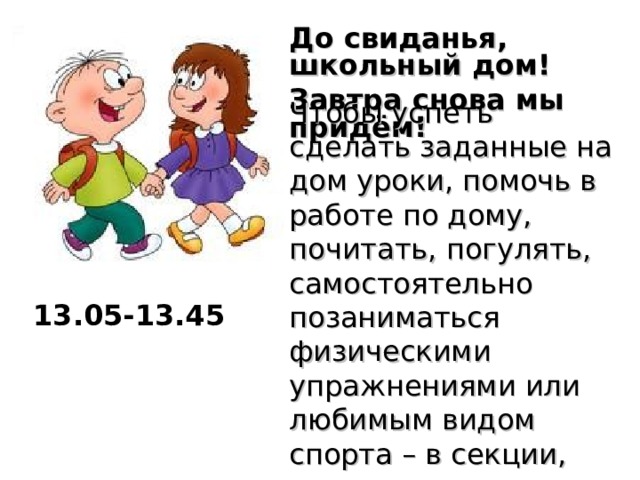 До свиданья, школьный дом! Завтра снова мы придём!  Чтобы успеть сделать заданные на дом уроки, помочь в работе по дому, почитать, погулять, самостоятельно позаниматься физическими упражнениями или любимым видом спорта – в секции, нужно уметь правильно распределить время. 13.05-13.45  