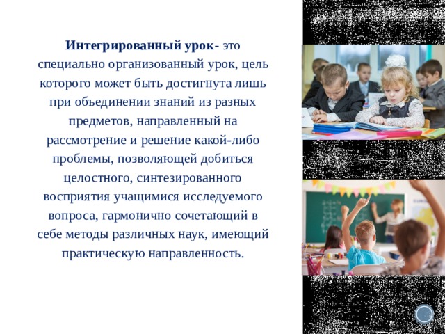 Интегрированный урок - это специально организованный урок, цель которого может быть достигнута лишь при объединении знаний из разных предметов, направленный на рассмотрение и решение какой-либо проблемы, позволяющей добиться целостного, синтезированного восприятия учащимися исследуемого вопроса, гармонично сочетающий в себе методы различных наук, имеющий практическую направленность. 