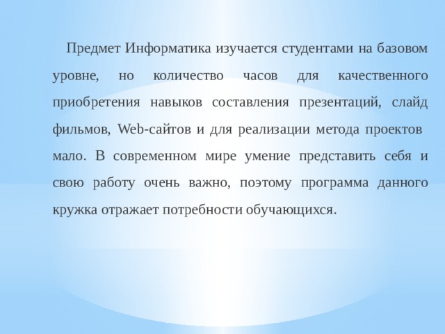  Предмет Информатика изучается студентами на базовом уровне, но количество часов для качественного приобретения навыков составления презентаций, слайд фильмов, Web-сайтов и для реализации метода проектов мало. В современном мире умение представить себя и свою работу очень важно, поэтому программа данного кружка отражает потребности обучающихся. 