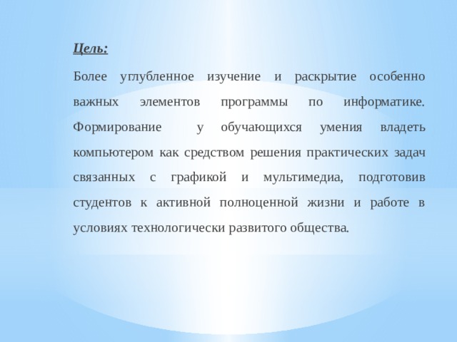 Цель: Более углубленное изучение и раскрытие особенно важных элементов программы по информатике. Формирование у обучающихся умения владеть компьютером как средством решения практических задач связанных с графикой и мультимедиа, подготовив студентов к активной полноценной жизни и работе в условиях технологически развитого общества. 