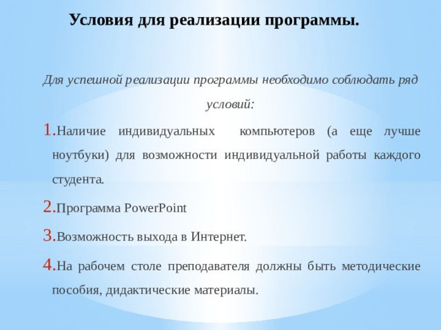 Условия для реализации программы.   Для успешной реализации программы необходимо соблюдать ряд условий: Наличие индивидуальных компьютеров (а еще лучше ноутбуки) для возможности индивидуальной работы каждого студента. Программа PowerPoint Возможность выхода в Интернет. На рабочем столе преподавателя должны быть методические пособия, дидактические материалы. 
