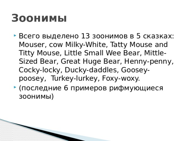 Зоонимы Всего выделено 13 зоонимов в 5 сказках: Mouser, cow Milky-White, Tatty Mouse and Titty Mouse, Little Small Wee Bear, Mittle-Sized Bear, Great Huge Bear, Henny-penny, Cocky-locky, Ducky-daddles, Goosey-poosey, Turkey-lurkey, Foxy-woxy. (последние 6 примеров рифмующиеся зоонимы) 