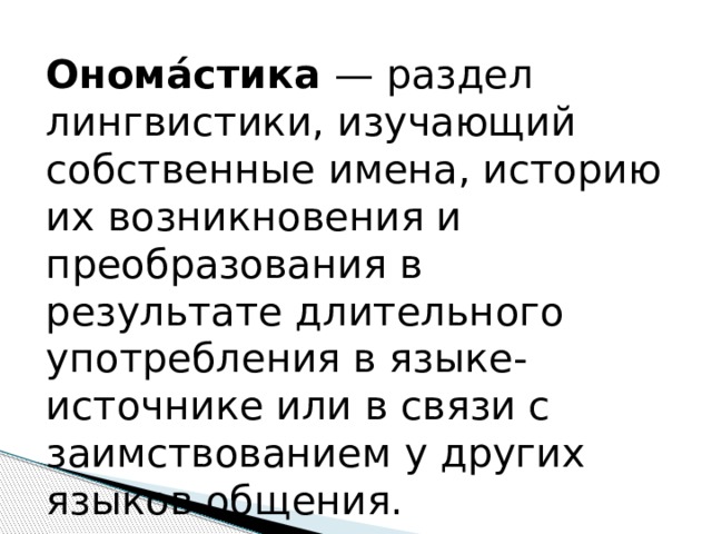 Онома́стика — раздел лингвистики, изучающий собственные имена, историю их возникновения и преобразования в результате длительного употребления в языке-источнике или в связи с заимствованием у других языков общения. 