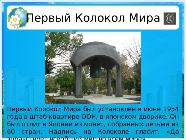 Первый Колокол Мира Первый Колокол Мира был установлен в июне 1954 года в штаб-квартире ООН, в японском дворике. Он был отлит в Японии из монет, собранных детьми из 60 стран. Надпись на Колоколе гласит: «Да здравствует всеобщий мир во всем мире».