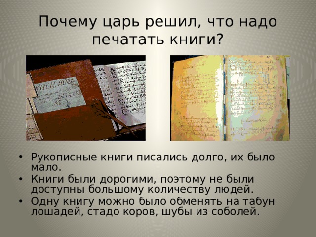 Почему царь решил, что надо печатать книги? Рукописные книги писались долго, их было мало. Книги были дорогими, поэтому не были доступны большому количеству людей. Одну книгу можно было обменять на табун лошадей, стадо коров, шубы из соболей. 