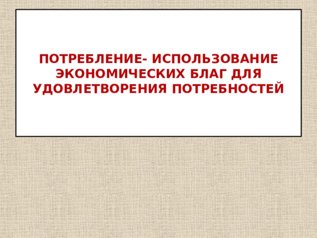 ПОТРЕБЛЕНИЕ- ИСПОЛЬЗОВАНИЕ ЭКОНОМИЧЕСКИХ БЛАГ ДЛЯ УДОВЛЕТВОРЕНИЯ ПОТРЕБНОСТЕЙ 