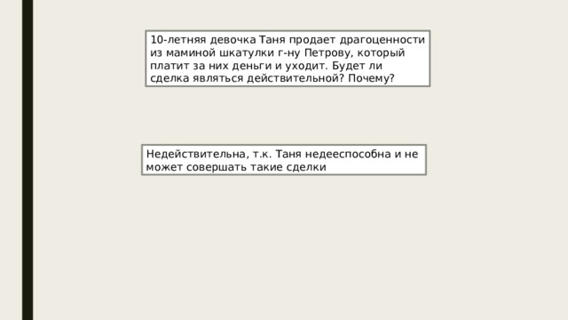 10-летняя девочка Таня продает драгоценности из маминой шкатулки г-ну Петрову, который платит за них деньги и уходит. Будет ли сделка являться действительной? Почему? Недействительна, т.к. Таня недееспособна и не может совершать такие сделки 