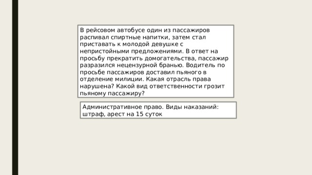 В рейсовом автобусе один из пассажиров распивал спиртные напитки, затем стал приставать к молодой девушке с непристойными предложениями. В ответ на просьбу прекратить домогательства, пассажир разразился нецензурной бранью. Водитель по просьбе пассажиров доставил пьяного в отделение милиции. Какая отрасль права нарушена? Какой вид ответственности грозит пьяному пассажиру? Административное право. Виды наказаний: штраф, арест на 15 суток 