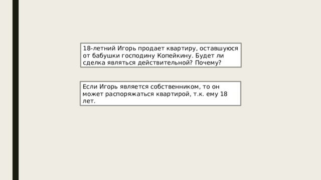 18-летний Игорь продает квартиру, оставшуюся от бабушки господину Копейкину. Будет ли сделка являться действительной? Почему? Если Игорь является собственником, то он может распоряжаться квартирой, т.к. ему 18 лет. 