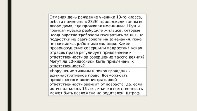 Отмечая день рождение ученика 10-го класса, ребята примерно в 23:30 продолжили танцы во дворе дома, где проживал именинник. Шум и громкая музыка разбудили жильцов, которые неоднократно требовали прекратить танцы, но подростки не реагировали на замечания, пока не появились работники милиции. Какое правонарушение совершили подростки? Какая отрасль права регулирует привлечение к ответственности за совершение такого деяния? Могут ли 10-классники быть привлечены к ответственности? «Нарушение тишины и покоя граждан» - административное право. Возможность привлечения к административной ответственности зависит от возраста: да, если им исполнилось 16 лет, иначе ответственность может быть возложена на родителей. Штраф. 