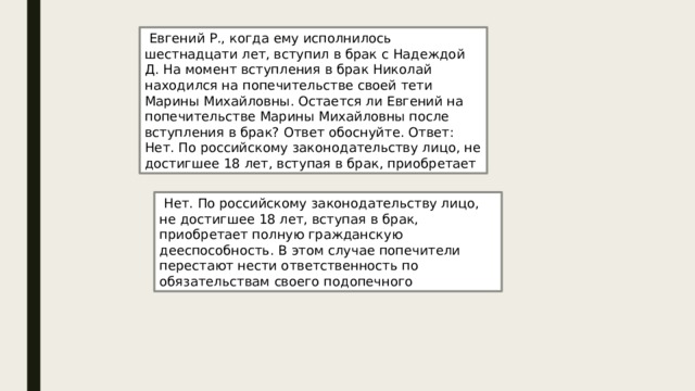  Евгений Р., когда ему исполнилось шестнадцати лет, вступил в брак с Надеждой Д. На момент вступления в брак Николай находился на попечительстве своей тети Марины Михайловны. Остается ли Евгений на попечительстве Марины Михайловны после вступления в брак? Ответ обоснуйте. Ответ: Нет. По российскому законодательству лицо, не достигшее 18 лет, вступая в брак, приобретает  Нет. По российскому законодательству лицо, не достигшее 18 лет, вступая в брак, приобретает полную гражданскую дееспособность. В этом случае попечители перестают нести ответственность по обязательствам своего подопечного 