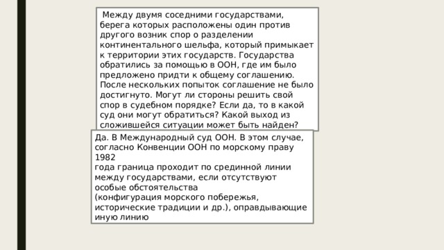  Между двумя соседними государствами, берега которых расположены один против другого возник спор о разделении континентального шельфа, который примыкает к территории этих государств. Государства обратились за помощью в ООН, где им было предложено придти к общему соглашению. После нескольких попыток соглашение не было достигнуто. Могут ли стороны решить свой спор в судебном порядке? Если да, то в какой суд они могут обратиться? Какой выход из сложившейся ситуации может быть найден? Да. В Международный суд ООН. В этом случае, согласно Конвенции ООН по морскому праву 1982 года граница проходит по срединной линии между государствами ,  если отсутствуют особые обстоятельства (конфигурация морского побережья, исторические традиции и др.), оправдывающие иную линию 