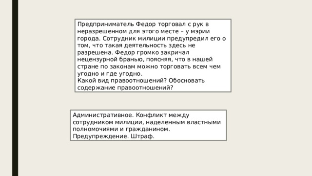 Предприниматель Федор торговал с рук в неразрешенном для этого месте – у мэрии города. Сотрудник милиции предупредил его о том, что такая деятельность здесь не разрешена. Федор громко закричал нецензурной бранью, поясняя, что в нашей стране по законам можно торговать всем чем угодно и где угодно. Какой вид правоотношений? Обосновать содержание правоотношений? Административное. Конфликт между сотрудником милиции, наделенным властными полномочиями и гражданином. Предупреждение. Штраф. 