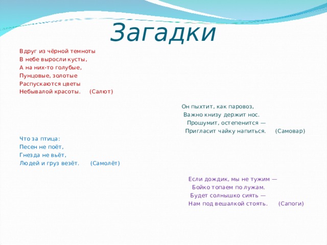 Загадки Вдруг из чёрной темноты В небе выросли кусты, А на них-то голубые, Пунцовые, золотые Распускаются цветы Небывалой красоты. (Салют)    Он пыхтит, как паровоз,  Важно книзу держит нос.  Прошумит, остепенится —  Пригласит чайку напиться. (Самовар) Что за птица: Песен не поёт, Гнезда не вьёт, Людей и груз везёт. (Самолёт)    Если дождик, мы не тужим —  Бойко топаем по лужам.  Будет солнышко сиять —  Нам под вешалкой стоять. (Сапоги) 