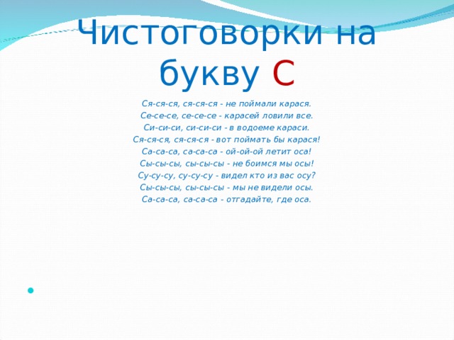 Чистоговорки на букву  С Ся-ся-ся, ся-ся-ся - не поймали карася. Се-се-се, се-се-се - карасей ловили все. Си-си-си, си-си-си - в водоеме караси. Ся-ся-ся, ся-ся-ся - вот поймать бы карася! Са-са-са, са-са-са - ой-ой-ой летит оса! Сы-сы-сы, сы-сы-сы - не боимся мы осы! Су-су-су, су-су-су - видел кто из вас осу? Сы-сы-сы, сы-сы-сы - мы не видели осы. Са-са-са, са-са-са - отгадайте, где оса. 
