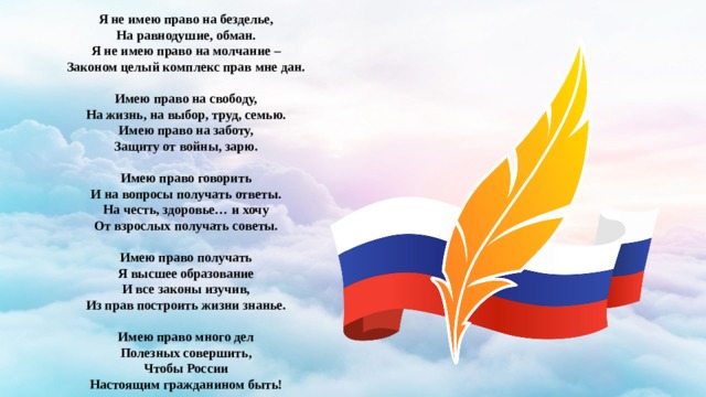 Я не имею право на безделье, На равнодушие, обман. Я не имею право на молчание – Законом целый комплекс прав мне дан.  Имею право на свободу, На жизнь, на выбор, труд, семью. Имею право на заботу, Защиту от войны, зарю.  Имею право говорить И на вопросы получать ответы. На честь, здоровье… и хочу От взрослых получать советы.  Имею право получать Я высшее образование И все законы изучив, Из прав построить жизни знанье.  Имею право много дел Полезных совершить, Чтобы России Настоящим гражданином быть!  