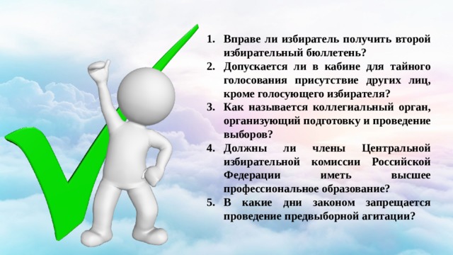 Вправе ли избиратель получить второй избирательный бюллетень? Допускается ли в кабине для тайного голосования присутствие других лиц, кроме голосующего избирателя? Как называется коллегиальный орган, организующий подготовку и проведение выборов? Должны ли члены Центральной избирательной комиссии Российской Федерации иметь высшее профессиональное образование? В какие дни законом запрещается проведение предвыборной агитации? 