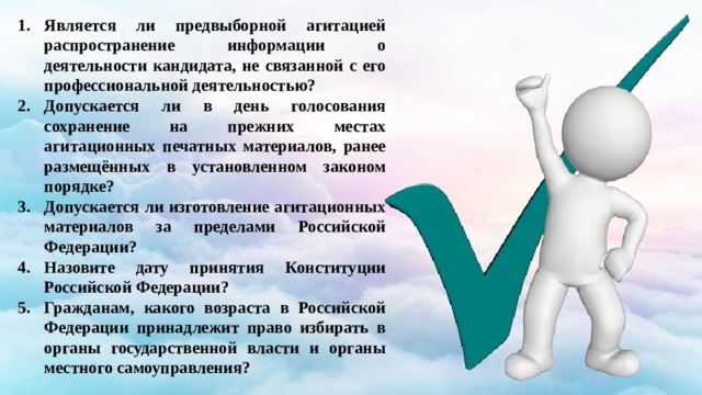 Является ли предвыборной агитацией распространение информации о деятельности кандидата, не связанной с его профессиональной деятельностью? Допускается ли в день голосования сохранение на прежних местах агитационных печатных материалов, ранее размещённых в установленном законом порядке? Допускается ли изготовление агитационных материалов за пределами Российской Федерации? Назовите дату принятия Конституции Российской Федерации? Гражданам, какого возраста в Российской Федерации принадлежит право избирать в органы государственной власти и органы местного самоуправления? 