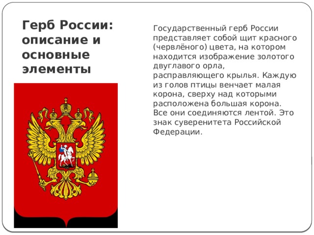 Герб России: описание и основные элементы Государственный герб России представляет собой щит красного (червлёного) цвета, на котором находится изображение золотого двуглавого орла, расправляющего крылья. Каждую из голов птицы венчает малая корона, сверху над которыми расположена большая корона. Все они соединяются лентой. Это знак суверенитета Российской Федерации. 