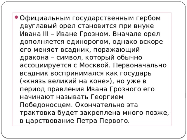 Официальным государственным гербом двуглавый орел становится при внуке Ивана III – Иване Грозном. Вначале орел дополняется единорогом, однако вскоре его меняет всадник, поражающий дракона – символ, который обычно ассоциируется с Москвой. Первоначально всадник воспринимался как государь («князь великий на коне»), но уже в период правления Ивана Грозного его начинают называть Георгием Победоносцем. Окончательно эта трактовка будет закреплена много позже, в царствование Петра Первого. 