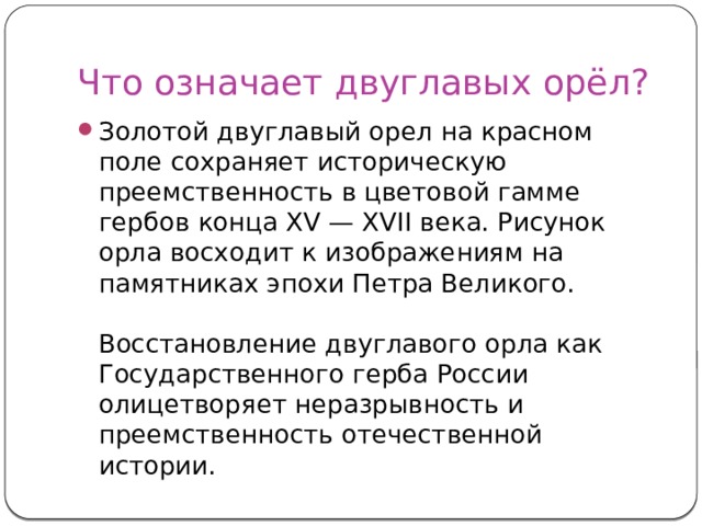 Что означает двуглавых орёл? Золотой двуглавый орел на красном поле сохраняет историческую преемственность в цветовой гамме гербов конца XV — XVII века. Рисунок орла восходит к изображениям на памятниках эпохи Петра Великого.   Восстановление двуглавого орла как Государственного герба России олицетворяет неразрывность и преемственность отечественной истории. 