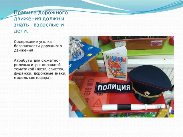 Правила дорожного движения должны знать взрослые и дети. Содержание уголка безопасности дорожного движения : Атрибуты для сюжетно-ролевых игр с дорожной тематикой (жезл, свисток, фуражки, дорожные знаки, модель светофора). 