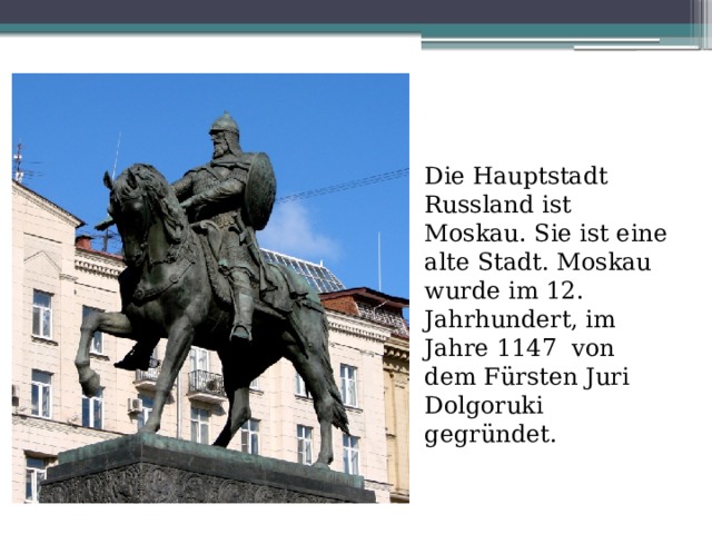 Die Hauptstadt Russland ist Moskau. Sie ist eine alte Stadt.  Moskau  wurde im 12. Jahrhundert, im Jahre 1147 von dem Fürsten Juri Dolgoruki gegründet. 