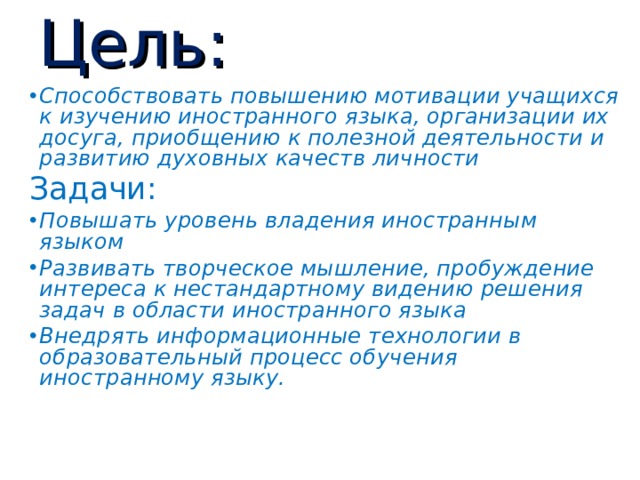 Цель: Способствовать повышению мотивации учащихся к изучению иностранного языка, организации их досуга, приобщению к полезной деятельности и развитию духовных качеств личности Задачи: Повышать уровень владения иностранным языком Развивать творческое мышление, пробуждение интереса к нестандартному видению решения задач в области иностранного языка Внедрять информационные технологии в образовательный процесс обучения иностранному языку. 