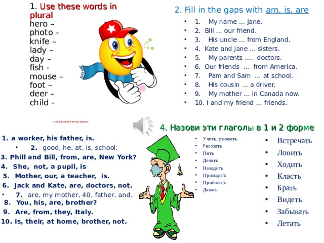2. Fill in the gaps with am, is, are             1. Use these words in plural  hero –  photo –  knife –  lady –  day –  fish -  mouse –  foot –  deer –  child -   1.   My name … Jane. 2. Bill … our friend. 3.   His uncle … from England. 4. Kate and Jane … sisters. 5.   My parents …. doctors. 6. Our friends … from America. 7.   Pam and Sam … at school. 8.   His cousin … a driver. 9.   My mother … in Canada now. 10. I and my friend … friends.      3. Use these words to form the sentences.    4. Назови эти глаголы в 1 и 2 форме 1. a worker, his father, is. 2.  good, he, at, is, school. 3. Phill and Bill, from, are, New York? 4.  She, not, a pupil, is 5.  Mother, our, a teacher, is. 6.  Jack and Kate, are, doctors, not. 7.  are, my mother, 40, father, and.  8.  You, his, are, brother? 9.  Are, from, they, Italy. 10. is, their, at home, brother, not. Встречать Ловить Ходить Класть Брать Видеть Забывать Летать Учить, узнавать Рисовать Пить Делать Находить Приходить Приносить Давать 