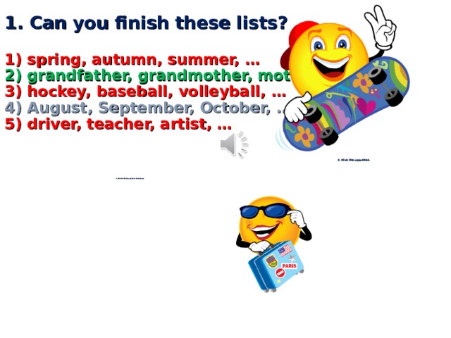        1. Can you finish these lists?   1) spring, autumn, summer, …  2) grandfather, grandmother, mother, …  3) hockey, baseball, volleyball, …  4) August, September, October, …  5) driver, teacher, artist, …          3. Give the opposites.    white –  big –  good –  summer –  happy –  yes –  woman –                2. Match the two parts of each word.   Rab ots  Wo ve  La cil  Ci bit  Twel ke  Bo ty  Pen man        