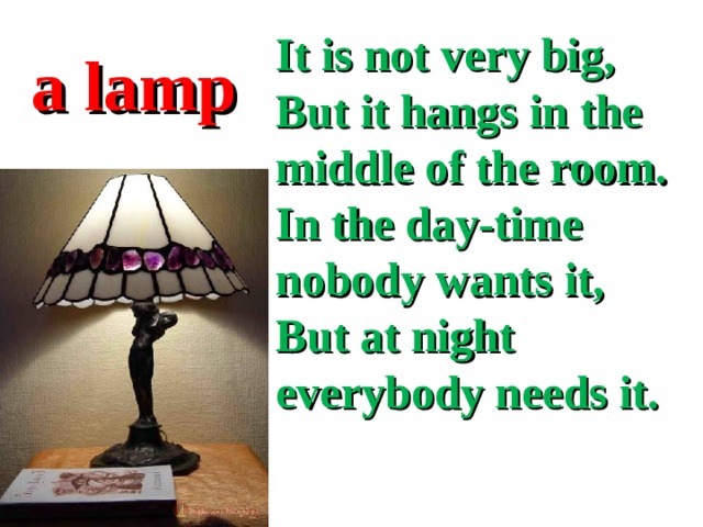 It is not very big,  But it hangs in the middle of the room.  In the day-time nobody wants it,  But at night everybody needs it.  a lamp 
