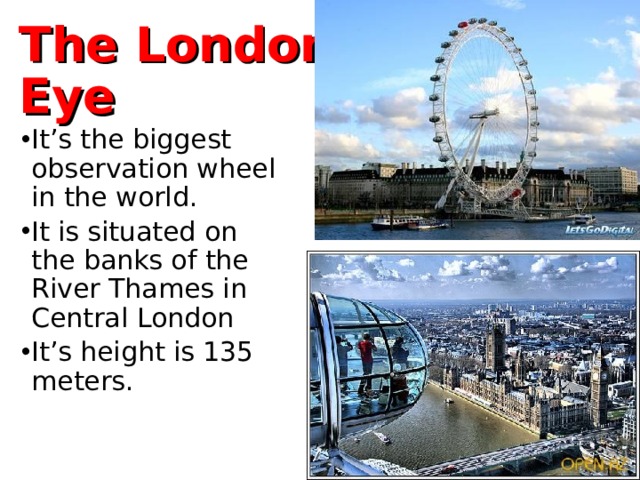 The London Eye It’s the biggest observation wheel in the world. It is situated on the banks of the River Thames in Central London It’s height is 135 meters. 