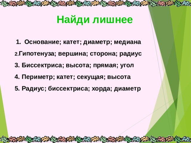 Найди лишнее  1.  Основание; катет; диаметр; медиана Гипотенуза; вершина; сторона; радиус 3. Биссектриса; высота; прямая; угол 4. Периметр; катет; секущая; высота 5. Радиус; биссектриса; хорда; диаметр   