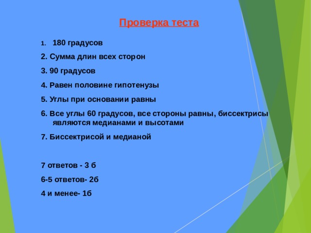 Проверка теста 180 градусов 2. Сумма длин всех сторон 3. 90 градусов 4. Равен половине гипотенузы 5. Углы при основании равны 6. Все углы 60 градусов, все стороны равны, биссектрисы являются медианами и высотами 7. Биссектрисой и медианой  7 ответов - 3 б 6-5 ответов- 2б 4 и менее- 1б    