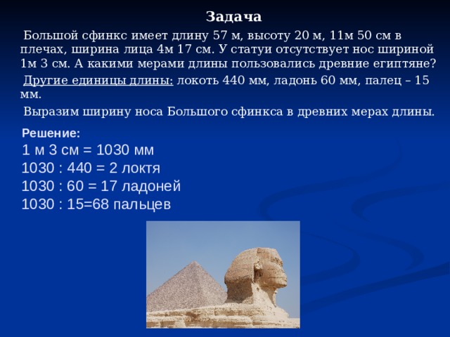  Задача  Большой сфинкс имеет длину 57 м, высоту 20 м, 11м 50 см в плечах, ширина лица 4м 17 см. У статуи отсутствует нос шириной 1м 3 см. А какими мерами длины пользовались древние египтяне?  Другие единицы длины: локоть 440 мм, ладонь 60 мм, палец – 15 мм.  Выразим ширину носа Большого сфинкса в древних мерах длины.  Решение:   1 м 3 см = 1030 мм  1030 : 440 = 2 локтя  1030 : 60 = 17 ладоней  1030 : 15=68 пальцев 